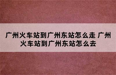 广州火车站到广州东站怎么走 广州火车站到广州东站怎么去